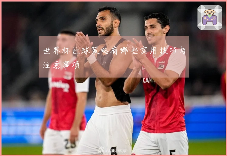 世界杯让球策略有哪些实用技巧与注意事项