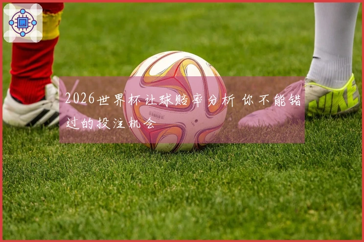 2026世界杯让球赔率分析 你不能错过的投注机会