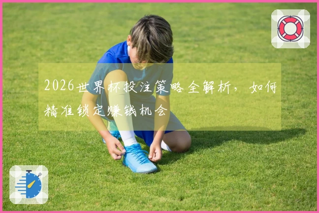 2026世界杯投注策略全解析，如何精准锁定赚钱机会